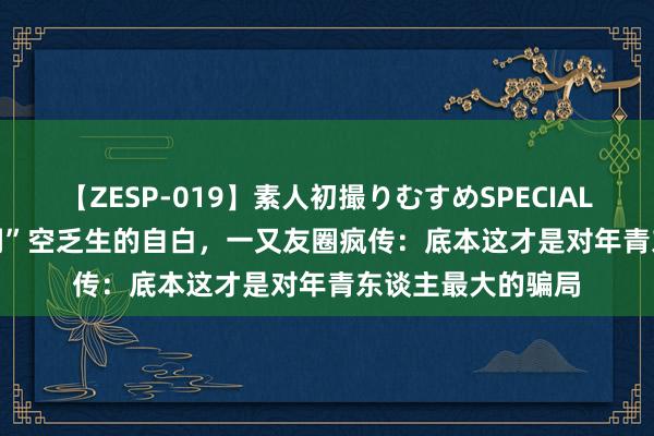 【ZESP-019】素人初撮りむすめSPECIAL Vol.3 清华“树洞”空乏生的自白，一又友圈疯传：底本这才是对年青东谈主最大的骗局