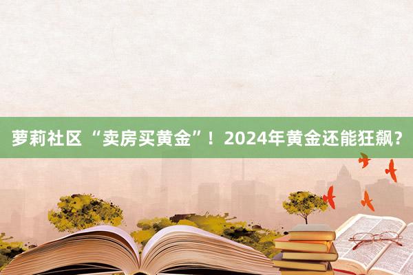 萝莉社区 “卖房买黄金”！2024年黄金还能狂飙？