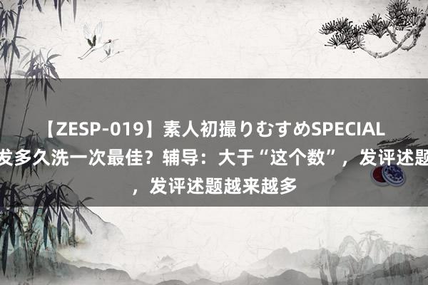 【ZESP-019】素人初撮りむすめSPECIAL Vol.3 头发多久洗一次最佳？辅导：大于“这个数”，发评述题越来越多