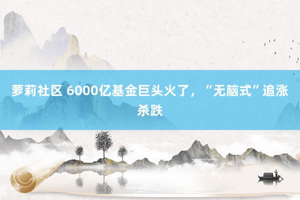 萝莉社区 6000亿基金巨头火了，“无脑式”追涨杀跌