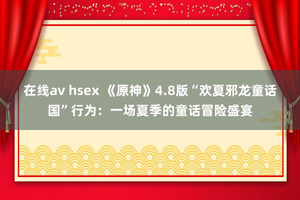 在线av hsex 《原神》4.8版“欢夏邪龙童话国”行为：一场夏季的童话冒险盛宴