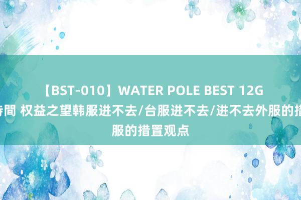 【BST-010】WATER POLE BEST 12GALs 8時間 权益之望韩服进不去/台服进不去/进不去外服的措置观点