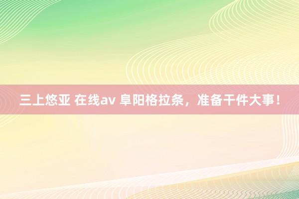 三上悠亚 在线av 阜阳格拉条，准备干件大事！