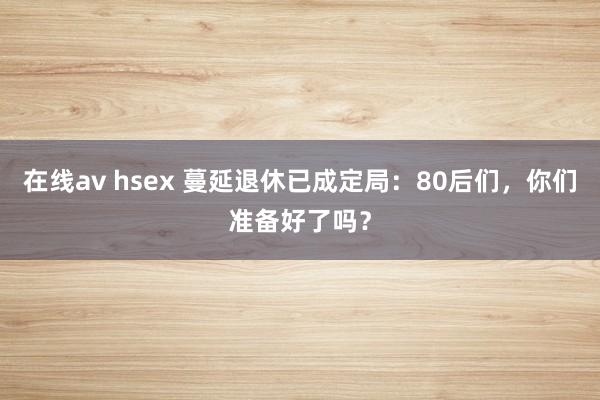 在线av hsex 蔓延退休已成定局：80后们，你们准备好了吗？