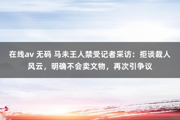 在线av 无码 马未王人禁受记者采访：拒谈裁人风云，明确不会卖文物，再次引争议