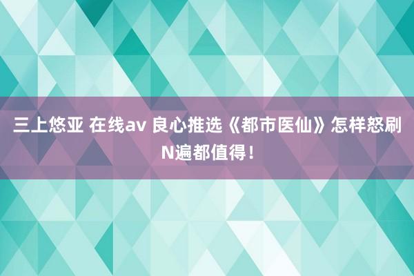 三上悠亚 在线av 良心推选《都市医仙》怎样怒刷N遍都值得！