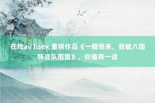 在线av hsex 重磅作品《一醒悟来，我被八国特战队围猎》，你值得一读