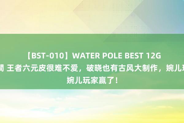 【BST-010】WATER POLE BEST 12GALs 8時間 王者六元皮很难不爱，破晓也有古风大制作，婉儿玩家赢了！