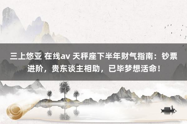 三上悠亚 在线av 天秤座下半年财气指南：钞票进阶，贵东谈主相助，已毕梦想活命！