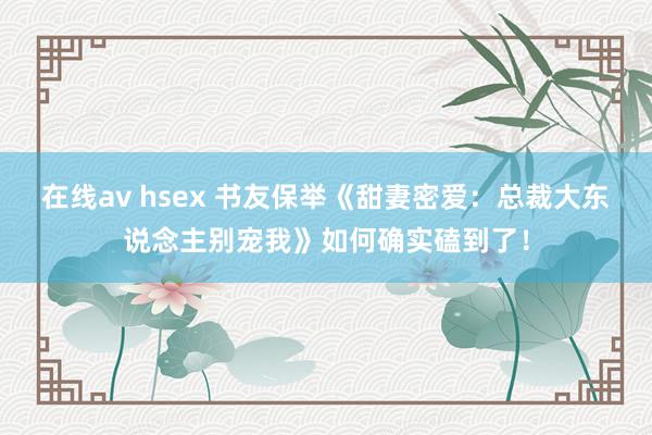 在线av hsex 书友保举《甜妻密爱：总裁大东说念主别宠我》如何确实磕到了！