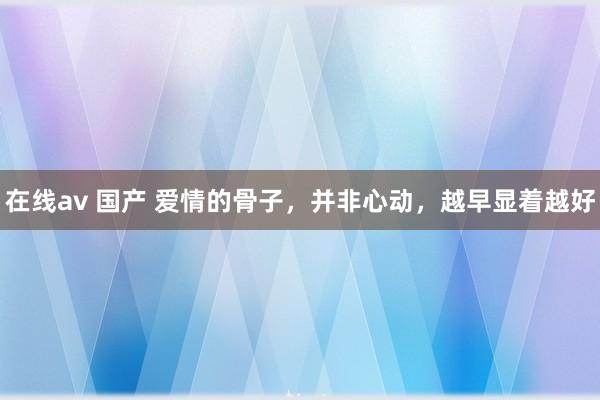 在线av 国产 爱情的骨子，并非心动，越早显着越好