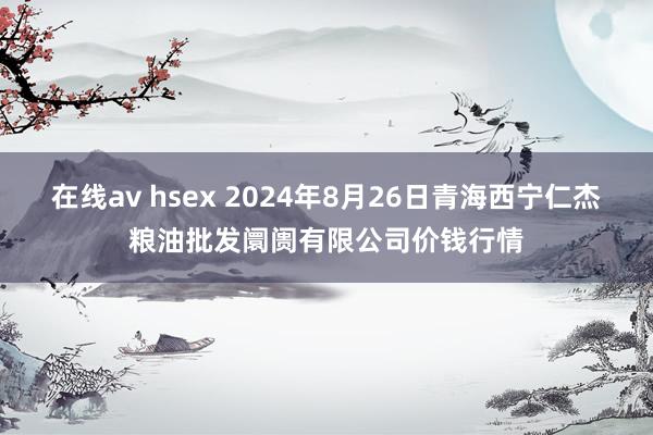 在线av hsex 2024年8月26日青海西宁仁杰粮油批发阛阓有限公司价钱行情