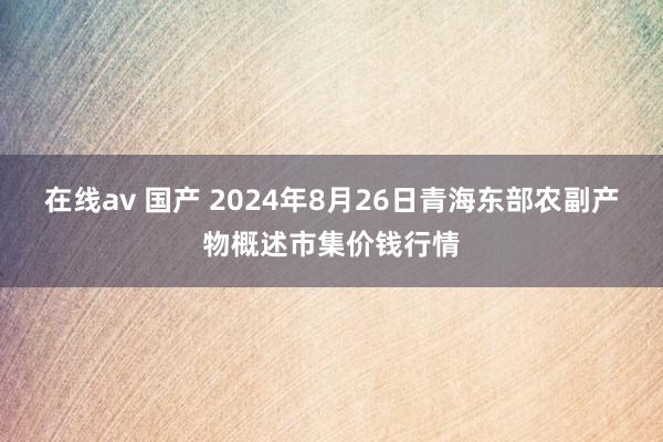 在线av 国产 2024年8月26日青海东部农副产物概述市集价钱行情