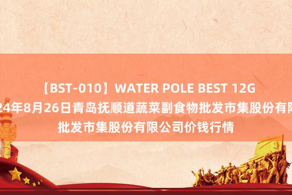 【BST-010】WATER POLE BEST 12GALs 8時間 2024年8月26日青岛抚顺道蔬菜副食物批发市集股份有限公司价钱行情