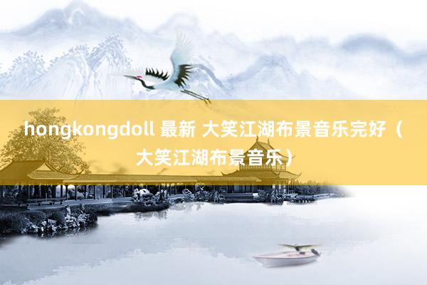 hongkongdoll 最新 大笑江湖布景音乐完好（大笑江湖布景音乐）