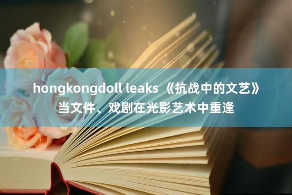 hongkongdoll leaks 《抗战中的文艺》当文件、戏剧在光影艺术中重逢